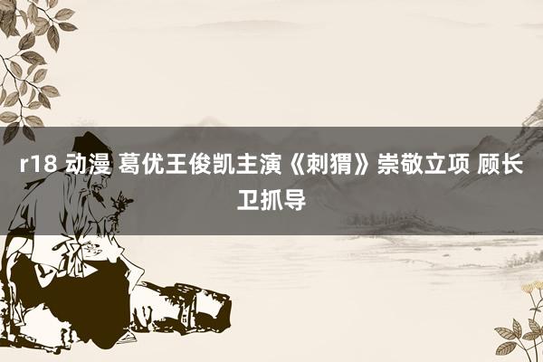 r18 动漫 葛优王俊凯主演《刺猬》崇敬立项 顾长卫抓导
