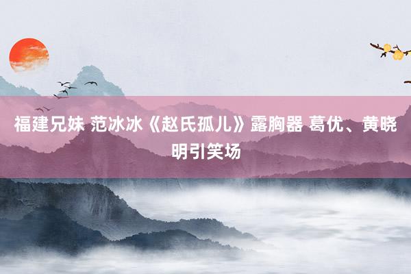 福建兄妹 范冰冰《赵氏孤儿》露胸器 葛优、黄晓明引笑场