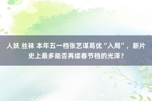 人妖 丝袜 本年五一档张艺谋葛优“入局”，新片史上最多能否再续春节档的光泽？