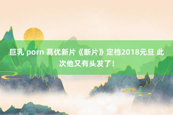 巨乳 porn 葛优新片《断片》定档2018元旦 此次他又有头发了！