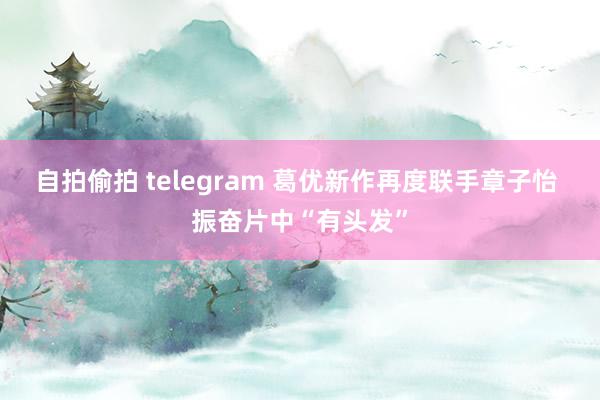 自拍偷拍 telegram 葛优新作再度联手章子怡 振奋片中“有头发”