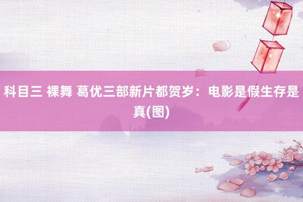 科目三 裸舞 葛优三部新片都贺岁：电影是假生存是真(图)