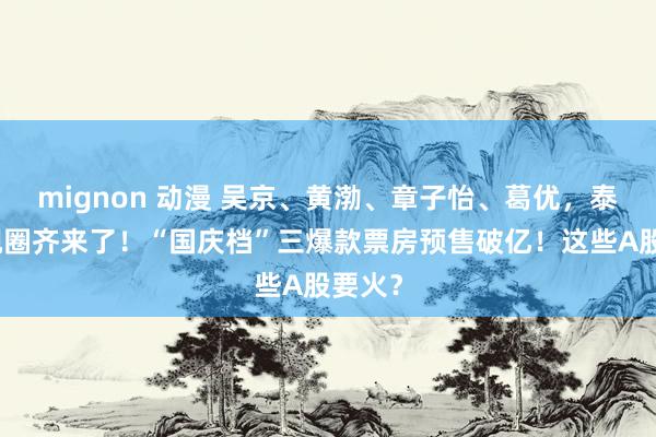 mignon 动漫 吴京、黄渤、章子怡、葛优，泰半影视圈齐来了！“国庆档”三爆款票房预售破亿！这些A股要火？