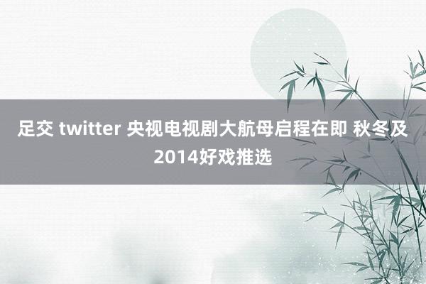 足交 twitter 央视电视剧大航母启程在即 秋冬及2014好戏推选