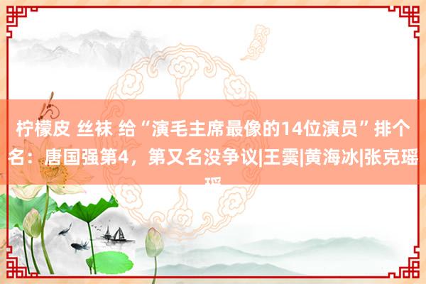 柠檬皮 丝袜 给“演毛主席最像的14位演员”排个名：唐国强第4，第又名没争议|王霙|黄海冰|张克瑶