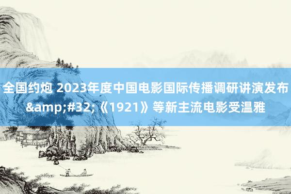 全国约炮 2023年度中国电影国际传播调研讲演发布&#32;《1921》等新主流电影受温雅