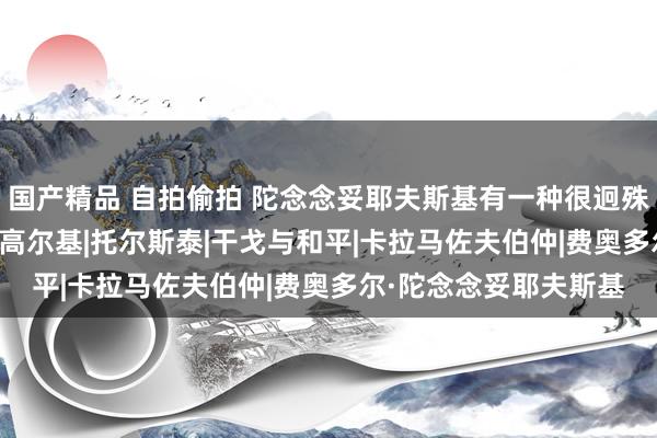 国产精品 自拍偷拍 陀念念妥耶夫斯基有一种很迥殊的“饶舌格调”|演义|高尔基|托尔斯泰|干戈与和平|卡拉马佐夫伯仲|费奥多尔·陀念念妥耶夫斯基
