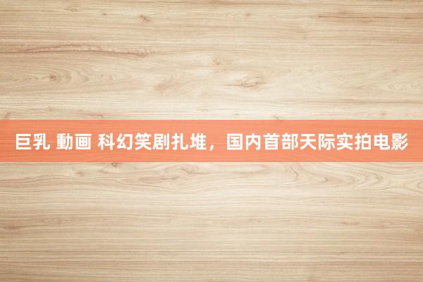 巨乳 動画 科幻笑剧扎堆，国内首部天际实拍电影