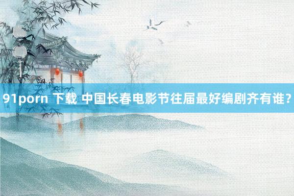 91porn 下载 中国长春电影节往届最好编剧齐有谁？