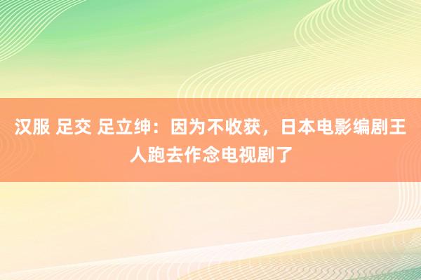 汉服 足交 足立绅：因为不收获，日本电影编剧王人跑去作念电视剧了