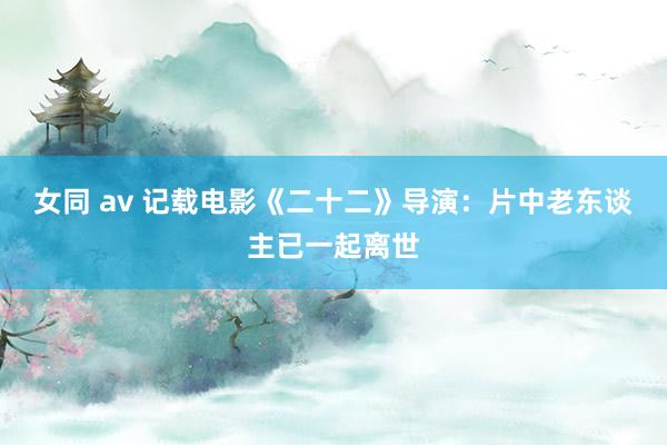 女同 av 记载电影《二十二》导演：片中老东谈主已一起离世