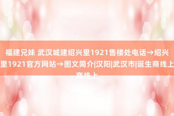 福建兄妹 武汉城建绍兴里1921售楼处电话→绍兴里1921官方网站→图文简介|汉阳|武汉市|诞生商线上