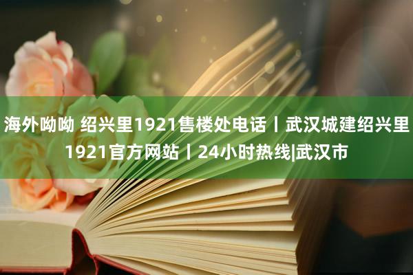海外呦呦 绍兴里1921售楼处电话丨武汉城建绍兴里1921官方网站丨24小时热线|武汉市