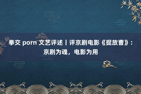 拳交 porn 文艺评述丨评京剧电影《捉放曹》：京剧为魂，电影为用