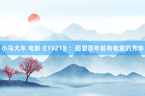 小马大车 电影《1921》：回望百年前有敬爱的芳华