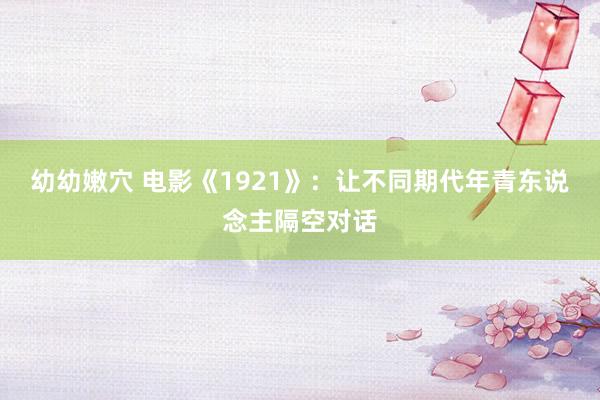 幼幼嫩穴 电影《1921》：让不同期代年青东说念主隔空对话