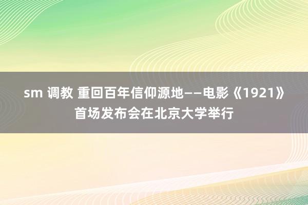 sm 调教 重回百年信仰源地——电影《1921》首场发布会在北京大学举行
