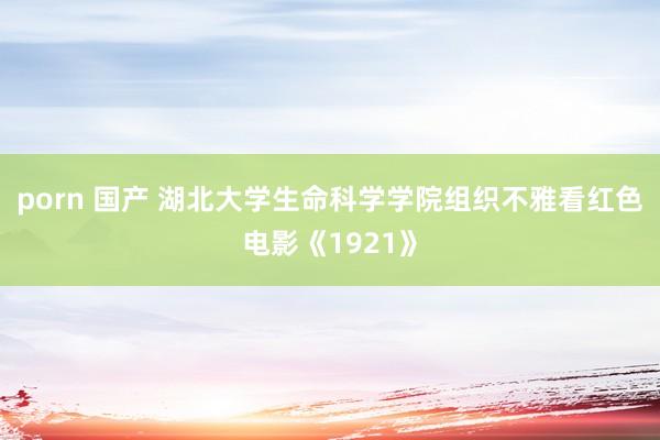 porn 国产 湖北大学生命科学学院组织不雅看红色电影《1921》