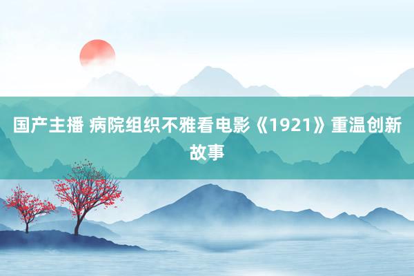 国产主播 病院组织不雅看电影《1921》重温创新故事