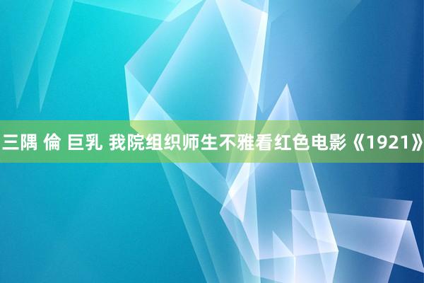 三隅 倫 巨乳 我院组织师生不雅看红色电影《1921》