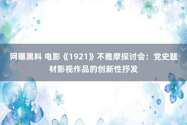 网曝黑料 电影《1921》不雅摩探讨会：党史题材影视作品的创新性抒发