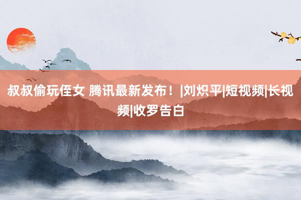 叔叔偷玩侄女 腾讯最新发布！|刘炽平|短视频|长视频|收罗告白