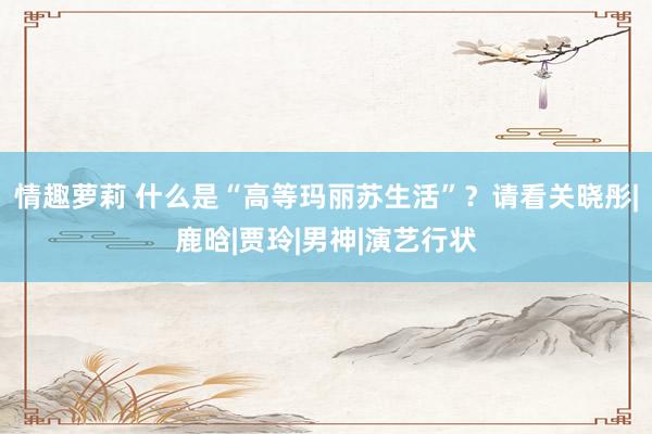 情趣萝莉 什么是“高等玛丽苏生活”？请看关晓彤|鹿晗|贾玲|男神|演艺行状