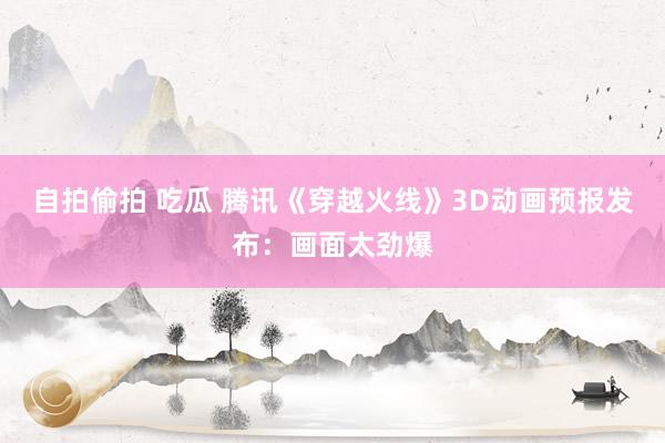 自拍偷拍 吃瓜 腾讯《穿越火线》3D动画预报发布：画面太劲爆