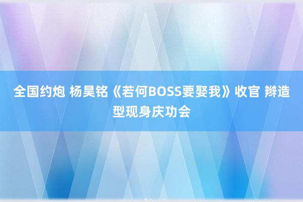 全国约炮 杨昊铭《若何BOSS要娶我》收官 辫造型现身庆功会