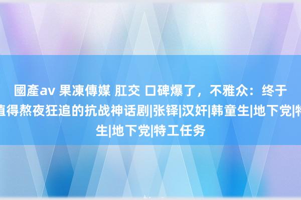 國產av 果凍傳媒 肛交 口碑爆了，不雅众：终于有一部值得熬夜狂追的抗战神话剧|张铎|汉奸|韩童生|地下党|特工任务