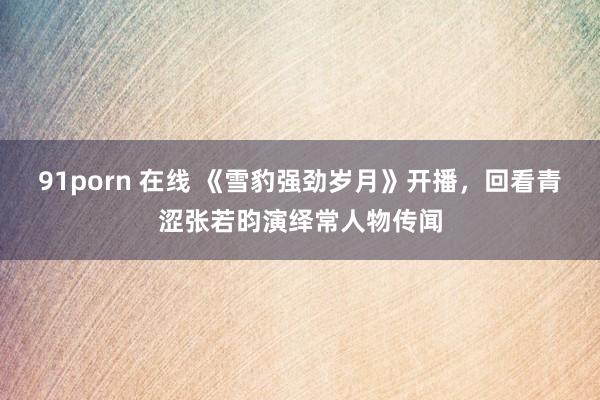 91porn 在线 《雪豹强劲岁月》开播，回看青涩张若昀演绎常人物传闻