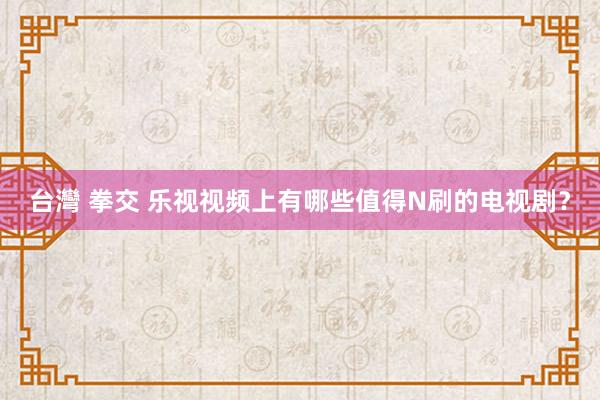 台灣 拳交 乐视视频上有哪些值得N刷的电视剧？