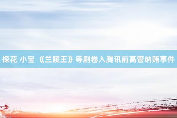 探花 小宝 《兰陵王》等剧卷入腾讯前高管纳贿事件