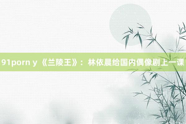 91porn y 《兰陵王》：林依晨给国内偶像剧上一课