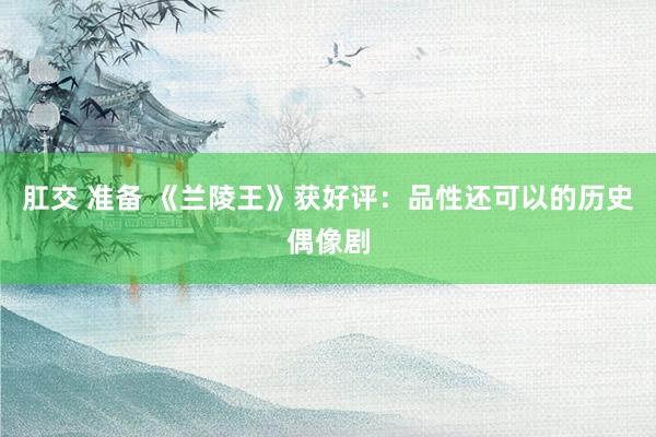 肛交 准备 《兰陵王》获好评：品性还可以的历史偶像剧