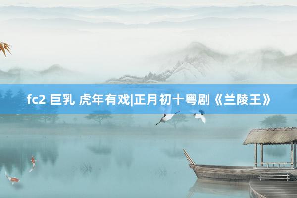 fc2 巨乳 虎年有戏|正月初十粤剧《兰陵王》