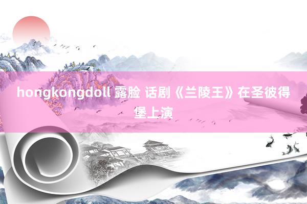hongkongdoll 露脸 话剧《兰陵王》在圣彼得堡上演