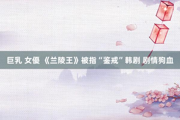 巨乳 女優 《兰陵王》被指“鉴戒”韩剧 剧情狗血
