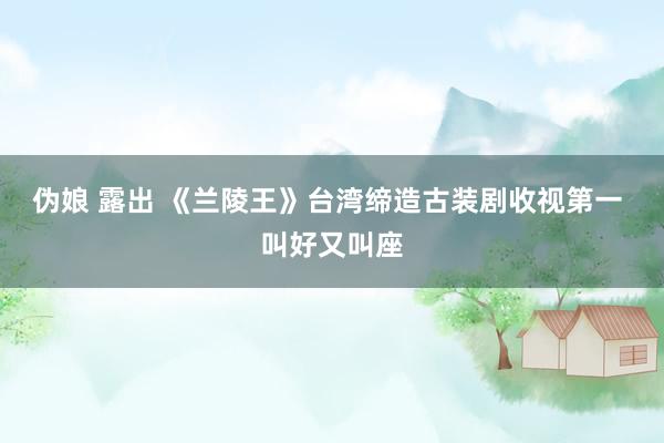 伪娘 露出 《兰陵王》台湾缔造古装剧收视第一 叫好又叫座