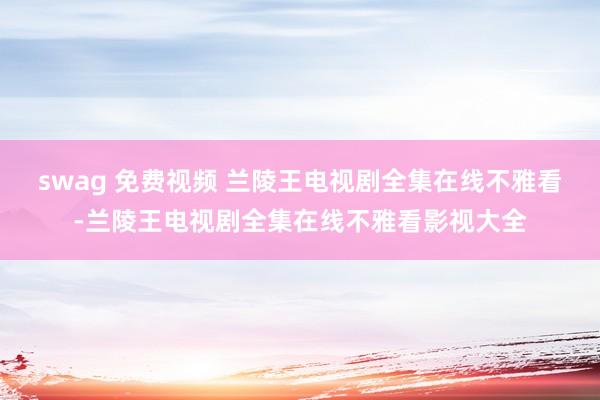 swag 免费视频 兰陵王电视剧全集在线不雅看-兰陵王电视剧全集在线不雅看影视大全