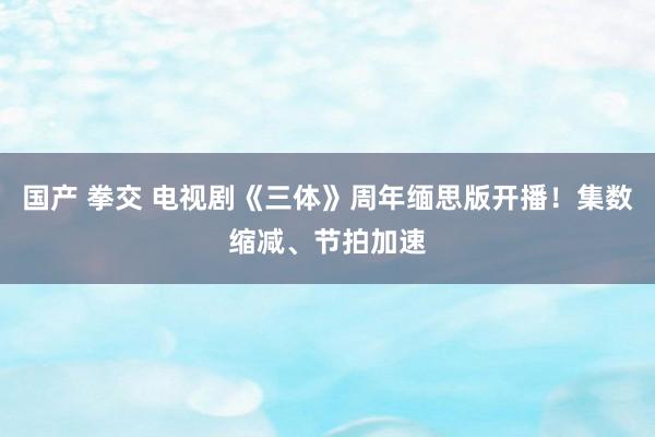 国产 拳交 电视剧《三体》周年缅思版开播！集数缩减、节拍加速