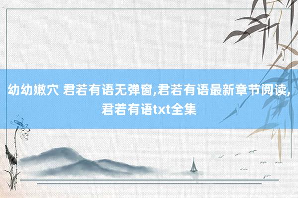 幼幼嫩穴 君若有语无弹窗,君若有语最新章节阅读,君若有语txt全集