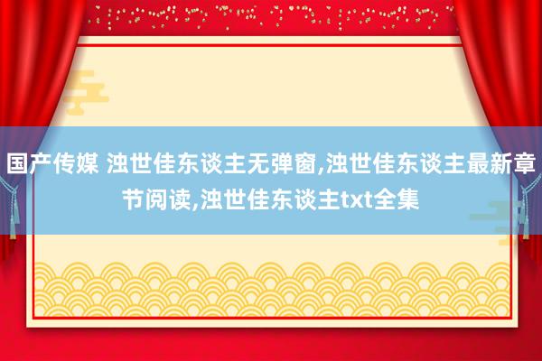 国产传媒 浊世佳东谈主无弹窗,浊世佳东谈主最新章节阅读,浊世佳东谈主txt全集
