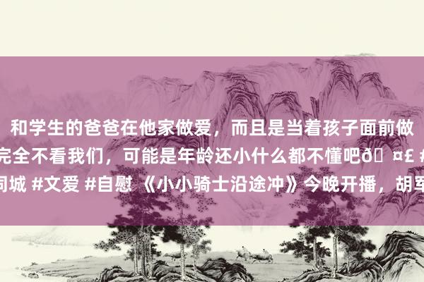 和学生的爸爸在他家做爱，而且是当着孩子面前做爱，太刺激了，孩子完全不看我们，可能是年龄还小什么都不懂吧🤣 #同城 #文爱 #自慰 《小小骑士沿途冲》今晚开播，胡军、任贤皆等开启奇妙旅程