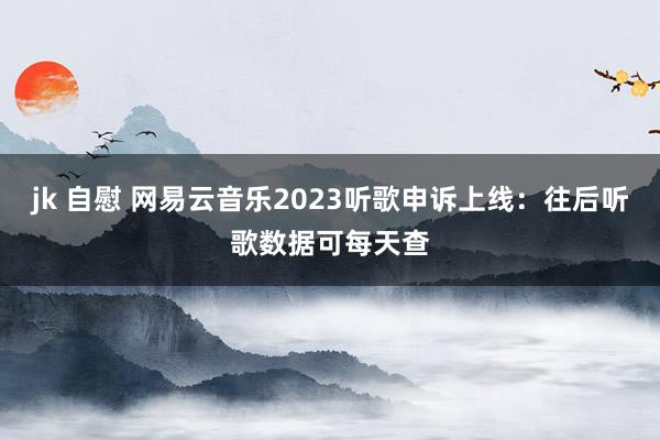 jk 自慰 网易云音乐2023听歌申诉上线：往后听歌数据可每天查