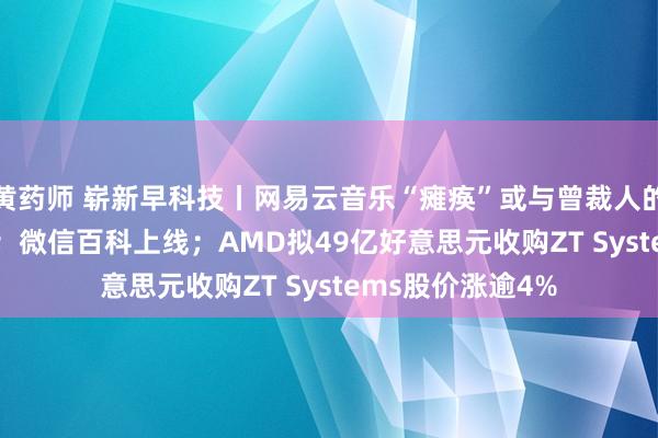 黄药师 崭新早科技丨网易云音乐“瘫痪”或与曾裁人的Curve团队筹商；微信百科上线；AMD拟49亿好意思元收购ZT Systems股价涨逾4%