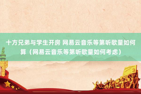 十方兄弟与学生开房 网易云音乐等第听歌量如何算（网易云音乐等第听歌量如何考虑）