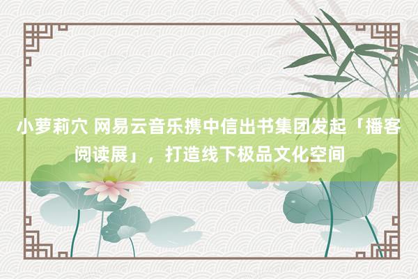 小萝莉穴 网易云音乐携中信出书集团发起「播客阅读展」，打造线下极品文化空间
