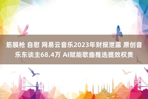筋膜枪 自慰 网易云音乐2023年财报泄露 原创音乐东谈主68.4万 AI赋能歌曲推选提效权贵