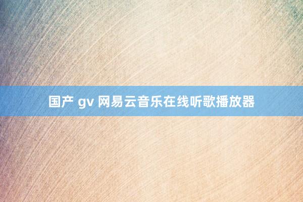国产 gv 网易云音乐在线听歌播放器